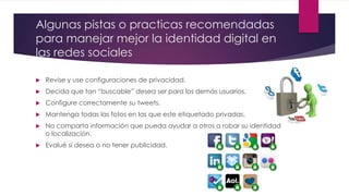 Algunas pistas o practicas recomendadas
para manejar mejor la identidad digital en
las redes sociales
 Revise y use configuraciones de privacidad.
 Decida que tan “buscable” desea ser para los demás usuarios.
 Configure correctamente su tweets.
 Mantenga todas las fotos en las que este etiquetado privadas.
 No comparta información que pueda ayudar a otros a robar su identidad
o localización.
 Evalué si desea o no tener publicidad.
 
