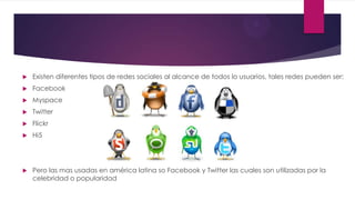 Existen diferentes tipos de redes sociales al alcance de todos lo usuarios, tales redes pueden ser:
 Facebook
 Myspace
 Twitter
 Flickr
 Hi5
 Pero las mas usadas en américa latina so Facebook y Twitter las cuales son utilizadas por la
celebridad o popularidad
 