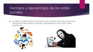 Ventajas y desventajas de las redes
sociales
 Lar redes sociales pueden ser la formas de comunicación mas usada en el
mundo pero tiene algunas ventajas y desventajas al usarcé las cuales
pueden ser :
 
