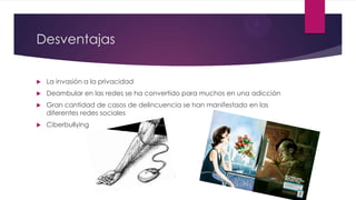 Desventajas
 La invasión a la privacidad
 Deambular en las redes se ha convertido para muchos en una adicción
 Gran cantidad de casos de delincuencia se han manifestado en las
diferentes redes sociales
 Ciberbullying
 