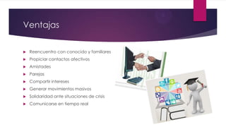 Ventajas
 Reencuentro con conocido y familiares
 Propiciar contactos afectivos
 Amistades
 Parejas
 Compartir intereses
 Generar movimientos masivos
 Solidaridad ante situaciones de crisis
 Comunicarse en tiempo real
 