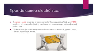 Tipos de correo electrónico:
 El correo – web organiza el correo mediante una pagina Web y el POP3
gestiona el correo electrónico mediante un programa ya instalado en el
ordenador.
 Existen varios tipos de correo electrónico que son: Hotmail , yahoo , msn
, email , Facebook, twiter .
 