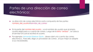 Partes de una dirección de correo
electrónico:
 La dirección de correo electrónico esta compuesta de tres partes:
nombre_del_usuario@servidor_de_correo
 En la parte del nombre del usuario , va el nombre de usuario que el propio
usuario eligió para su cuenta de correo. Luego de la letra “arroba” , se coloca
el servidor al cual se escribió el usuario.
 Por ejemplo: Armando Esteban Quito , desea abrir una cuenta de correo
electrónico . Para ello, elige un proveedor de correo , el que mejor se adapte
a sus necesidades.
 