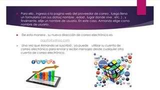  Para ello , ingresa a la pagina web del proveedor de correo , luego llena
un formulario con sus datos( nombre , edad , lugar donde vive , etc. ) , y
finalmente, elije un nombre de usuario. En este caso, Armando elige como
nombre de usuario.
 De esta manera , su nueva dirección de correo electrónico es:
aquito@yahoo.com
 Una vez que Armando se suscribió , ya puede utilizar su cuenta de
correo electrónico para enviar y recibir mensajes desde cualquier otra
cuenta de correo electrónico.
 