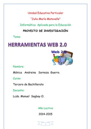 1
Unidad Educativa Particular
“Julio María Matovelle”
Informática Aplicada para la Educación
PROYECTO DE INVESTIGACIÓN
Tema:
Nombre:
Mónica Andreina Sornoza Guerra
Curso:
Tercero de Bachillerato
Docente:
Lcdo. Manuel Sagbay O.
Año Lectivo
2014-2015
 