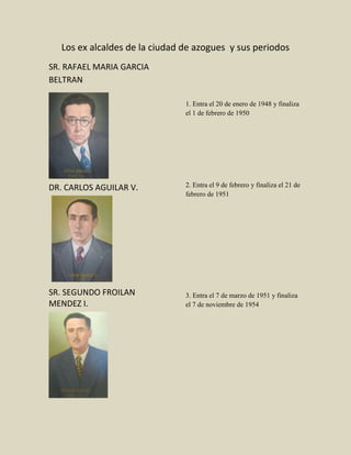 Los ex alcaldes de la ciudad de azogues y sus periodos
SR. RAFAEL MARIA GARCIA
BELTRAN
DR. CARLOS AGUILAR V.
SR. SEGUNDO FROILAN
MENDEZ I.
1. Entra el 20 de enero de 1948 y finaliza
el 1 de febrero de 1950
2. Entra el 9 de febrero y finaliza el 21 de
febrero de 1951
3. Entra el 7 de marzo de 1951 y finaliza
el 7 de noviembre de 1954
 