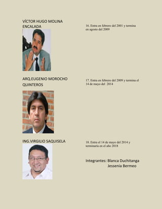 VÍCTOR HUGO MOLINA
ENCALADA
ARQ.EUGENIO MOROCHO
QUINTEROS
ING.VIRGILIO SAQUISELA
16. Entra en febrero del 2001 y termina
en agosto del 2009
17. Entra en febrero del 2009 y termina el
14 de mayo del 2014
18. Entra el 14 de mayo del 2014 y
terminaría en el año 2018
Integrantes: Blanca Duchitanga
Jessenia Bermeo
 