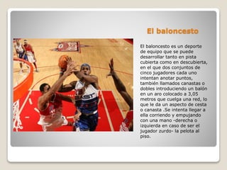 El baloncesto
El baloncesto es un deporte
de equipo que se puede
desarrollar tanto en pista
cubierta como en descubierta,
en el que dos conjuntos de
cinco jugadores cada uno
intentan anotar puntos,
también llamados canastas o
dobles introduciendo un balón
en un aro colocado a 3,05
metros que cuelga una red, lo
que le da un aspecto de cesta
o canasta .Se intenta llegar a
ella corriendo y empujando
con una mano -derecha o
izquierda en caso de ser el
jugador zurdo- la pelota al
piso.
 