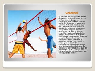 voleibol
El voleibol es un deporte donde
dos equipos se enfrentan sobre
un terreno de juego liso
separados por una red central,
tratando de pasar el balón por
encima de la red hacia el suelo
del campo contrario. El balón
puede ser tocado o impulsado
con golpes limpios, pero no
puede ser parado, sujetado,
retenido o acompañado. Cada
equipo dispone de un número
limitado de toques para devolver
el balón hacia el campo
contrario. Habitualmente el
balón se golpea con manos y
brazos, pero también con
cualquier otra parte del cuerpo.
Una de las características más
peculiares del voleibol es que los
jugadores tienen que ir rotando
sus posiciones a medida que van
consiguiendo puntos.
 