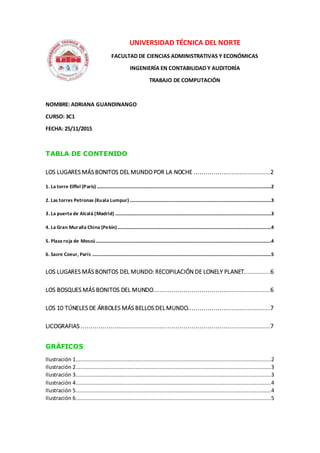UNIVERSIDAD TÉCNICA DEL NORTE
FACULTAD DE CIENCIAS ADMINISTRATIVAS Y ECONÓMICAS
INGENIERÍA EN CONTABILIDAD Y AUDITORÍA
TRABAJO DE COMPUTACIÓN
NOMBRE: ADRIANA GUANDINANGO
CURSO: 3C1
FECHA: 25/11/2015
TABLA DE CONTENIDO
LOS LUGARES MÁS BONITOS DEL MUNDO POR LA NOCHE ......................................2
1. La torre Eiffel (París) ................................................................................................................................................2
2. Las torres Petronas (Kuala Lumpur).....................................................................................................................3
3. La puerta de Alcalá (Madrid) .................................................................................................................................3
4. La Gran Muralla China (Pekín)...............................................................................................................................4
5. Plaza roja de Moscú.................................................................................................................................................4
6. Sacre Coeur, París ....................................................................................................................................................5
LOS LUGARES MÁS BONITOS DEL MUNDO: RECOPILACIÓN DE LONELY PLANET.............6
LOS BOSQUES MÁS BONITOS DEL MUNDO..........................................................6
LOS 10 TÚNELES DE ÁRBOLES MÁS BELLOS DELMUNDO.........................................7
LICOGRAFIAS ..............................................................................................7
GRÁFICOS
Ilustración 1.........................................................................................................................2
Ilustración 2.........................................................................................................................3
Ilustración 3.........................................................................................................................3
Ilustración 4.........................................................................................................................4
Ilustración 5.........................................................................................................................4
Ilustración 6.........................................................................................................................5
 