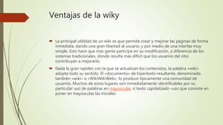 Ventajas de la wiky
 La principal utilidad de un wiki es que permite crear y mejorar las páginas de forma
inmediata, dando una gran libertad al usuario, y por medio de una interfaz muy
simple. Esto hace que más gente participe en su modificación, a diferencia de los
sistemas tradicionales, donde resulta más difícil que los usuarios del sitio
contribuyan a mejorarlo.
 Dada la gran rapidez con la que se actualizan los contenidos, la palabra «wiki»
adopta todo su sentido. El «documento» de hipertexto resultante, denominado
también «wiki» o «WikiWikiWeb», lo produce típicamente una comunidad de
usuarios. Muchos de estos lugares son inmediatamente identificables por su
particular uso de palabras en mayúsculas, o texto capitalizado –uso que consiste en
poner en mayúsculas las iniciales
 
