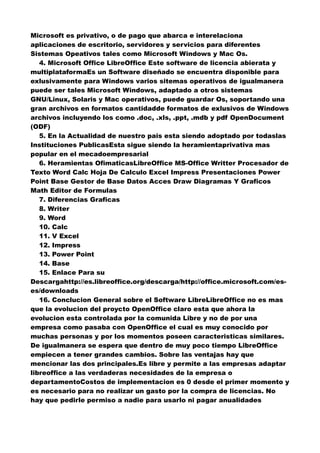 Microsoft es privativo, o de pago que abarca e interelaciona
aplicaciones de escritorio, servidores y servicios para diferentes
Sistemas Opeativos tales como Microsoft Windows y Mac Os.
4. Microsoft Office LibreOffice Este software de licencia abierata y
multiplataformaEs un Software diseñado se encuentra disponible para
exlusivamente para Windows varios sitemas operativos de igualmanera
puede ser tales Microsoft Windows, adaptado a otros sistemas
GNU/Linux, Solaris y Mac operativos, puede guardar Os, soportando una
gran archivos en formatos cantidadde formatos de exlusivos de Windows
archivos incluyendo los como .doc, .xls, .ppt, .mdb y pdf OpenDocument
(ODF)
5. En la Actualidad de nuestro pais esta siendo adoptado por todaslas
Instituciones PublicasEsta sigue siendo la heramientaprivativa mas
popular en el mecadoempresarial
6. Heramientas OfimaticasLibreOffice MS-Office Writter Procesador de
Texto Word Calc Hoja De Calculo Excel Impress Presentaciones Power
Point Base Gestor de Base Datos Acces Draw Diagramas Y Graficos
Math Editor de Formulas
7. Diferencias Graficas
8. Writer
9. Word
10. Calc
11. V Excel
12. Impress
13. Power Point
14. Base
15. Enlace Para su
Descargahttp://es.libreoffice.org/descarga/http://office.microsoft.com/es-
es/downloads
16. Conclucion General sobre el Software LibreLibreOffice no es mas
que la evolucion del proycto OpenOffice claro esta que ahora la
evolucion esta controlada por la comunida Libre y no de por una
empresa como pasaba con OpenOffice el cual es muy conocido por
muchas personas y por los momentos poseen caracteristicas similares.
De igualmanera se espera que dentro de muy poco tiempo LibreOffice
empiecen a tener grandes cambios. Sobre las ventajas hay que
mencionar las dos principales.Es libre y permite a las empresas adaptar
libreoffice a las verdaderas necesidades de la empresa o
departamentoCostos de implementacion es 0 desde el primer momento y
es necesario para no realizar un gasto por la compra de licencias. No
hay que pedirle permiso a nadie para usarlo ni pagar anualidades
 