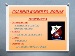 Colegio Roberto rodas
                   INFORMATICA
   INTEGRANTES:
     -KATHERINE GONZÁLEZ
    -MISHELL MENDEZ
   CURSO:
    -4 CIENCIAS GENERALES B
 TEMA:
    -WIKIPEDIA
   PROFESOR:
      -LIC. PABLO FLORES CABRERA
 