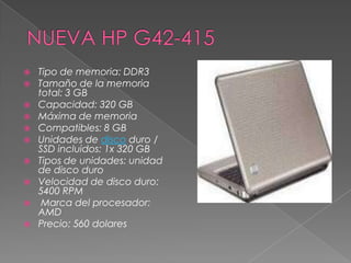    Tipo de memoria: DDR3
   Tamaño de la memoria
    total: 3 GB
   Capacidad: 320 GB
   Máxima de memoria
   Compatibles: 8 GB
   Unidades de disco duro /
    SSD incluidos: 1x 320 GB
   Tipos de unidades: unidad
    de disco duro
   Velocidad de disco duro:
    5400 RPM
    Marca del procesador:
    AMD
   Precio: 560 dolares
 