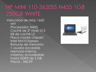 Velocidad de reloj: 1660
  MH
  Procesador: N455
  Caché de 2º nivel: 512
  KB de caché L2
  Placa madre chipset:
  Intel NM10 Express
  Ranuras de memoria:
  1 usuario accesible
  Memoria interna,
  máximo: Actualizable
  hasta DDR3 de 2 GB
  Precio : 340,99
 