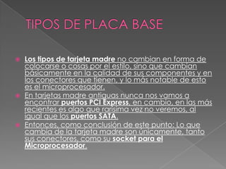    Los tipos de tarjeta madre no cambian en forma de
    colocarse o cosas por el estilo, sino que cambian
    básicamente en la calidad de sus componentes y en
    los conectores que tienen, y lo más notable de esto
    es el microprocesador.
   En tarjetas madre antiguas nunca nos vamos a
    encontrar puertos PCI Express, en cambio, en las más
    recientes es algo que rarísima vez no veremos, al
    igual que los puertos SATA.
   Entonces, como conclusión de este punto: Lo que
    cambia de la tarjeta madre son únicamente, tanto
    sus conectores, como su socket para el
    Microprocesador.
 