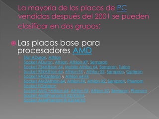 Las
    placas base para
 procesadores AMD
  ›   Slot ADuron, Athlon
  ›   Socket ADuron, Athlon, Athlon XP, Sempron
  ›   Socket 754Athlon 64, Mobile Athlon 64, Sempron, Turion
  ›   Socket 939Athlon 64, Athlon FX , Athlon X2, Sempron, Opteron
  ›   Socket 940Opteron y Athlon 64 FX
  ›   Socket AM2Athlon 64, Athlon FX, Athlon X2, Sempron, Phenom
  ›   Socket FOpteron
  ›   Socket AM2 +Athlon 64, Athlon FX, Athlon X2, Sempron, Phenom
  ›   Socket AM3Phenom II X2/X3/X4.
  ›   Socket AM4Phenom III X3/X4/X5
 