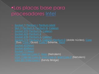 ›   Socket 7: Pentium I, Pentium MMX
›   Slot 1: Pentium II, Pentium III, Celeron
›   Socket 370: Pentium III, Celeron
›   Socket 423: Pentium 4
›   Socket 478: Pentium 4, Celeron
›   Socket 775: Pentium 4, Celeron, Pentium D (doble núcleo), Core
    2Duo, Core 2Quad, Core 2 Extreme, Xeon
›   Socket 603Xeon
›   Socket 604Xeon
›   Socket 771Xeon
›   LGA1366Intel Core i7, Xeon (Nehalem)
›   LGA 1156Intel Core i3, Intel Core i5, Intel Core i7 (Nehalem)
›   LGA 2011Intel Core i7 (Sandy Bridge)
 