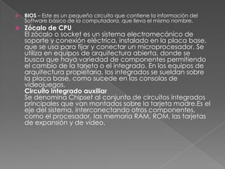    BIOS – Este es un pequeño circuito que contiene la información del
    Software básico de la computadora, que lleva el mismo nombre.
   Zócalo de CPU
    El zócalo o socket es un sistema electromecánico de
    soporte y conexión eléctrica, instalado en la placa base,
    que se usa para fijar y conectar un microprocesador. Se
    utiliza en equipos de arquitectura abierta, donde se
    busca que haya variedad de componentes permitiendo
    el cambio de la tarjeta o el integrado. En los equipos de
    arquitectura propietaria, los integrados se sueldan sobre
    la placa base, como sucede en las consolas de
    videojuegos.
    Circuito integrado auxiliar
    Se denomina Chipset al conjunto de circuitos integrados
    principales que van montados sobre la tarjeta madre.Es el
    eje del sistema, interconectando otros componentes,
    como el procesador, las memoria RAM, ROM, las tarjetas
    de expansión y de vídeo.
 