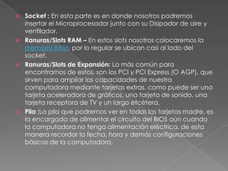    Socket : En esta parte es en donde nosotros podremos
    insertar el Microprocesador junto con su Disipador de aire y
    ventilador.
   Ranuras/Slots RAM – En estos slots nosotros colocaremos la
    memoria RAM, por lo regular se ubican casi al lado del
    socket.
   Ranuras/Slots de Expansión: Lo más común para
    encontrarnos de estos, son los PCI y PCI Express (O AGP), que
    sirven para ampliar las capacidades de nuestra
    computadora mediante tarjetas extras, como puede ser una
    tarjeta aceleradora de gráficos, una tarjeta de sonido, una
    tarjeta receptora de TV y un largo etcétera.
   Pila :La pila que podremos ver en todas las tarjetas madre, es
    la encargada de alimentar el circuito del BIOS aún cuando
    la computadora no tenga alimentación eléctrica, de esta
    manera recordar la fecha, hora y demás configuraciones
    básicas de la computadora.
 