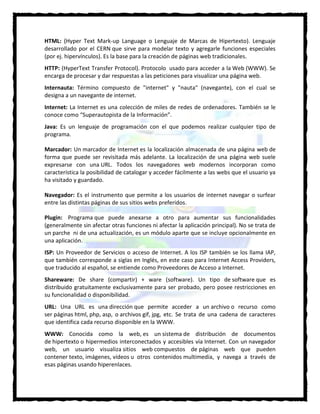 HTML: (Hyper Text Mark-up Language o Lenguaje de Marcas de Hipertexto). Lenguaje
desarrollado por el CERN que sirve para modelar texto y agregarle funciones especiales
(por ej. hipervínculos). Es la base para la creación de páginas web tradicionales.
HTTP: (HyperText Transfer Protocol). Protocolo usado para acceder a la Web (WWW). Se
encarga de procesar y dar respuestas a las peticiones para visualizar una página web.
Internauta: Término compuesto de "internet" y "nauta" (navegante), con el cual se
designa a un navegante de internet.
Internet: La Internet es una colección de miles de redes de ordenadores. También se le
conoce como “Superautopista de la Información”.
Java: Es un lenguaje de programación con el que podemos realizar cualquier tipo de
programa.
Marcador: Un marcador de Internet es la localización almacenada de una página web de
forma que puede ser revisitada más adelante. La localización de una página web suele
expresarse con una URL. Todos los navegadores web modernos incorporan como
característica la posibilidad de catalogar y acceder fácilmente a las webs que el usuario ya
ha visitado y guardado.
Navegador: Es el instrumento que permite a los usuarios de internet navegar o surfear
entre las distintas páginas de sus sitios webs preferidos.
Plugin: Programa que puede anexarse a otro para aumentar sus funcionalidades
(generalmente sin afectar otras funciones ni afectar la aplicación principal). No se trata de
un parche ni de una actualización, es un módulo aparte que se incluye opcionalmente en
una aplicación.
ISP: Un Proveedor de Servicios o acceso de Internet. A los ISP también se los llama IAP,
que también corresponde a siglas en Inglés, en este caso para Internet Access Providers,
que traducido al español, se entiende como Proveedores de Acceso a Internet.
Shareware: De share (compartir) + ware (software). Un tipo de software que es
distribuido gratuitamente exclusivamente para ser probado, pero posee restricciones en
su funcionalidad o disponibilidad.
URL: Una URL es una dirección que permite acceder a un archivo o recurso como
ser páginas html, php, asp, o archivos gif, jpg, etc. Se trata de una cadena de caracteres
que identifica cada recurso disponible en la WWW.
WWW: Conocida como la web, es un sistema de distribución de documentos
de hipertexto o hipermedios interconectados y accesibles vía Internet. Con un navegador
web, un usuario visualiza sitios web compuestos de páginas web que pueden
contener texto, imágenes, vídeos u otros contenidos multimedia, y navega a través de
esas páginas usando hiperenlaces.
 