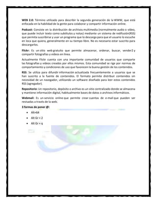 WEB 2.0: Término utilizado para describir la segunda generación de la WWW, que está
enfocada en la habilidad de la gente para colaborar y compartir información online.
Podcast: Consiste en la distribución de archivos multimedia (normalmente audio o vídeo,
que puede incluir texto como subtítulos y notas) mediante un sistema de redifusión(RSS)
que permita suscribirse y usar un programa que lo descarga para que el usuario lo escuche
en loca que quiera, generalmente en su tiempo libre. No es necesario estar suscrito para
descargarlos.
Flickr: Es un sitio web gratuito que permite almacenar, ordenar, buscar, vender2 y
compartir fotografías y videos en línea.
Actualmente Flickr cuenta con una importante comunidad de usuarios que comparte
las fotografías y videos creados por ellos mismos. Esta comunidad se rige por normas de
comportamiento y condiciones de uso que favorecen la buena gestión de los contenidos.
RSS: Se utiliza para difundir información actualizada frecuentemente a usuarios que se
han suscrito a la fuente de contenidos. El formato permite distribuir contenidos sin
necesidad de un navegador, utilizando un software diseñado para leer estos contenidos
RSS (agregador).
Repositorio: Un repositorio, depósito o archivo es un sitio centralizado donde se almacena
y mantiene información digital, habitualmente bases de datos o archivos informáticos.
Webmail: Es un servicio online que permite crear cuentas de e-mail que pueden ser
revisadas a través de la web.
3 formas de poner @:
 Alt+64
 Alt Gr + 2
 Alt Gr + q
 