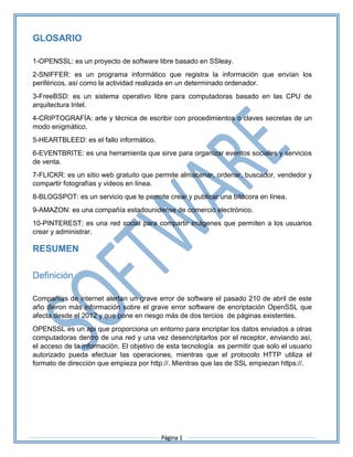 Página 1
GLOSARIO
1-OPENSSL: es un proyecto de software libre basado en SSleay.
2-SNIFFER: es un programa informático que registra la información que envían los
periféricos, así como la actividad realizada en un determinado ordenador.
3-FreeBSD: es un sistema operativo libre para computadoras basado en las CPU de
arquitectura Intel.
4-CRIPTOGRAFÍA: arte y técnica de escribir con procedimientos o claves secretas de un
modo enigmático.
5-HEARTBLEED: es el fallo informático.
6-EVENTBRITE: es una herramienta que sirve para organizar eventos sociales y servicios
de venta.
7-FLICKR: es un sitio web gratuito que permite almacenar, ordenar, buscador, vendedor y
compartir fotografías y videos en línea.
8-BLOGSPOT: es un servicio que te permite crear y publicar una bitácora en línea.
9-AMAZON: es una compañía estadounidense de comercio electrónico.
10-PINTEREST: es una red social para compartir imágenes que permiten a los usuarios
crear y administrar.
RESUMEN
Definición
Compañías de internet alertan un grave error de software el pasado 210 de abril de este
año dieron más información sobre el grave error software de encriptación OpenSSL que
afecta desde el 2012 y que pone en riesgo más de dos tercios de páginas existentes.
OPENSSL es un api que proporciona un entorno para encriptar los datos enviados a otras
computadoras dentro de una red y una vez desencriptarlos por el receptor, enviando así,
el acceso de la información. El objetivo de esta tecnología es permitir que solo el usuario
autorizado pueda efectuar las operaciones, mientras que el protocolo HTTP utiliza el
formato de dirección que empieza por http://. Mientras que las de SSL empiezan https://.
 