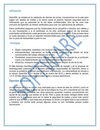 Página 2
Utilización
OpenSSL se emplea en la validación de clientes de correo, transacciones en la web para
pagos con tarjetas de crédito y en varios casos el sistema requiere seguridad para la
información que se expondrá en la red datos confidenciales. Uno de los usos más
comunes de OpenSSL es ofrecer certificados para usar con aplicaciones de software.
Estos certificados aseguran que las credenciales de la compañía o individuo son válidas y
no son fraudulentos y si el certificado no ha sido verificado por un de las diversas
autoridades certificadoras suele generarse una advertencia al respecto. Este proceso tiene
un costo asociado y no es un requisito imprescindible para usar certificado, aunque puede
dar un poco de tranquilidad a quien lo usa.
Ventajas
 Según criptografía: establece una conexión segura entre dos partes.
 Interoperatividad: intercambio en forma exitosa parámetros de cifrado sin tener
conocimientos del código utilizado por el otro.
 Flexibilidad: proporciona nuevo método cifrado que evita la creación de un protocolo
nuevo y la implementación de una nueva biblioteca de seguridad.
 Eficiencia: incorpora ciertas facilidades que permiten mejorar el uso de la red.
El fallo llamado heartbleed fue localizado por ingenieros de Google y de la empresa de
ciberseguridad codenomicon la semana pasada los responsables de OpenSSL dieron a
conocer el problema al tiempo que publicaron una solución. La vulnerabilidad se remota a
la versión OpenSSL 1.0.1 lazada el 14 de marzo del 2012 y afecta también la versión
1.0.1f. El fallo afecta a las redes sociales, webs y correos electrónicos.
Opinión personal
La tecnología de hoy en día es muy avanzada que a veces se sale de control y pone en
riesgo la seguridad pero a pesar de eso la tecnología es muy útil e importante por con ella
la gente se puede comunicar con otras personas aumentar nuestros conocimientos con
ayuda de las páginas que existen en la red. Pero a pesar de estas ventajas deben tener
cuidado con lo que hacen para así no dañar la seguridad de nadien y tener más control
sobre lo que se hace y que todas esa empresas no tomen a la ligera todo lo que producen
y nosotros con confiar tanto porque algunas cosas no son confiables porque suelen
equivocarse.
 