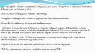 -Lista de carpetas: Muestra u oculta la Lista de carpetas, que es una vista parecida al Explorador de Windows
de las carpetas y archivos en el Web.
-Imprimir: Imprime la página web hecha en FrontPage.
-Vista previa en el explorador: Muestra la página actual en un explorador de Web.
-Ortografía: Revisa la ortografía y gramática del documento.
- La barra de Formato: La barra de Formato se encuentra en la parte superior de la pantalla y contiene
indicaciones sobre el estado actual de formateo del texto. Podemos definir en cada momento qué clase de
texto se irá a crear con estilo, tipo de letras, tamaño, negrita, cursiva, subrayado, alineación, etc.
-La barra de Vistas: La barra de Vistas se encuentra en la parte izquierda de la pantalla y nos ayuda a
administrar la Web. Contiene los siguientes iconos:
-Página: Al hacer clic aquí, entramos en el modo de edición y creación de páginas .
-Web: Es el que usaremos para crear y modificar nuestras páginas Web.
 