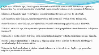 -Carpetas: Al hacer clic aquí, FrontPage nos muestra los archivos de nuestro sitio, en forma de carpetas y
documentos. Nos permite administrar el sitio Web y verlo como lo veríamos en el explorador de Windows.
-Informes: Al hacer clic aquí, FrontPage nos informará sobre diferentes aspectos del sitio Web.
-Exploración: Al hacer clic aquí, veremos la estructura de nuestro sitio Web en forma de esquema.
-Hipervínculos: Al hacer clic aquí, nos aparece una relación de todas las páginas enlazadas de la Web.
-Tareas: Al hacer clic aquí, nos aparece una pequeña lista de tareas que podemos usar sobre todo si trabajamos
en grupo.
-Normal: Es el modo edición de trabajo en la que se trabaja la página y todas las modificaciones que necesite.
-HTML: Es donde aparece todo el código de la página y que podemos también modificarlo. FrontPage va
creando el código de forma automática.
-Vista previa: Es el resultado de la página, es decir, tal como se vería en Internet Explorer, ya que ambos
programas pertenecen a Microsoft.
 