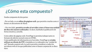 ¿Cómo esta compuesto?
Estaba compuesto de dos partes:
–Por un lado, es un editor de páginas web, que permitía crearlas como si
fuesen un documento de Word.
– Por otro lado, permitía acceder al servidor como si fuese una unidad
de disco de nuestro ordenador. Es decir, facilitaba la publicación de
forma intuitiva y sencilla.
Como editor de páginas web, FrontPage te permitía trabajar tanto en
formato de edición normal como en HTML.
Como publicador de información en el servidor, FrontPage te evitaba
utilizar un cliente de FTP e instalaba en tu ordenador una “unidad de
red” llamada carpetas web, la cual te permitía considerar a todos los
servidores web en los que publicabas como si fuesen carpetas de tu disco
duro.
 