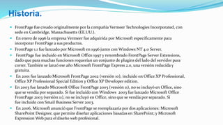  FrontPage fue creado originalmente por la compañía Vermeer Technologies Incorporated, con
sede en Cambridge, Massachusetts (EE.UU.).
 En enero de 1996 la empresa Vermeer fue adquirida por Microsoft específicamente para
incorporar FrontPage a sus productos.
 FrontPage 1.1 fue lanzado por Microsoft en 1996 junto con Windows NT 4.0 Server.
 FrontPage fue incluido en Microsoft Office 1997 y renombrado FrontPage Server Extensions,
dado que para muchas funciones requerían un conjunto de plugins del lado del servidor para
correr. También se lanzó ese año Microsoft FrontPage Express 2.0, una versión reducida y
gratuita.
 En 2001 fue lanzado Microsoft FrontPage 2002 (versión 10), incluido en Office XP Professional,
Office XP Professional Special Edition y Office XP Developer edition.
 En 2003 fue lanado Microsoft Office FrontPage 2003 (versión 11), no se incluyó en Office, sino
que se vendía por separado. Sí fue incluído con Windows 2003 fue lanzado Microsoft Office
FrontPage 2003 (versión 11), no se incluyó en Office, sino que se vendía por separado. Sí
fue incluido con Smail Business Server 2003.
 En 2006, Microsoft anunció que FrontPage se reemplazaría por dos aplicaciones: Microsoft
SharePoint Designer, que permite diseñar aplicaciones basadas en SharePoint; y Microsoft
Expression Web para el diseño web profesional.
Historia.
 