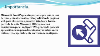 Importancia.
Microsoft FrontPage es importante por que es una
herramienta de construcción y edición de páginas
web para el sistema operativo Windows. Forma
parte de la suite Microsoft Office, muchos
consideran que el código HTML generado por esta
aplicación es un poco descuidado y muchas veces
reiterativo, especialmente en versiones antiguas.
 