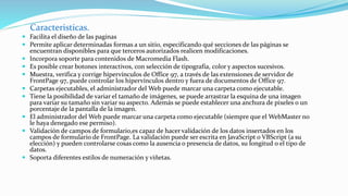 Caracteristicas.
 Facilita el diseño de las paginas
 Permite aplicar determinadas formas a un sitio, especificando qué secciones de las páginas se
encuentran disponibles para que terceros autorizados realicen modificaciones.
 Incorpora soporte para contenidos de Macromedia Flash.
 Es posible crear botones interactivos, con selección de tipografía, color y aspectos sucesivos.
 Muestra, verifica y corrige hipervínculos de Office 97, a través de las extensiones de servidor de
FrontPage 97, puede controlar los hipervínculos dentro y fuera de documentos de Office 97.
 Carpetas ejecutables, el administrador del Web puede marcar una carpeta como ejecutable.
 Tiene la posibilidad de variar el tamaño de imágenes, se puede arrastrar la esquina de una imagen
para variar su tamaño sin variar su aspecto. Además se puede establecer una anchura de pixeles o un
porcentaje de la pantalla de la imagen.
 El administrador del Web puede marcar una carpeta como ejecutable (siempre que el WebMaster no
le haya denegado ese permiso).
 Validación de campos de formulario,es capaz de hacer validación de los datos insertados en los
campos de formulario de FrontPage. La validación puede ser escrita en JavaScript o VBScript (a su
elección) y pueden controlarse cosas como la ausencia o presencia de datos, su longitud o el tipo de
datos.
 Soporta diferentes estilos de numeración y viñetas.
 
