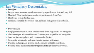  Ventajas:
 Proporcionar temas sorprendentes con el que puede crear sitio web muy útil.
 Microsoft Word puede tratar con las herramientas de FrontPage.
 El software es muy fácil de usar.
 Tiene una variedad de botones web, banners, e imágenes en el software.

 Desventajas:
 Sus paginas web que se crean con Microsoft FrontPage podría ser navegado
 claramente por Microsoft Internet Explorer, pero no podían ser navegados
 bien por los navegadores web, como mozilla firefox.
 Se necesita un servidor web para ejecutar algunas actividades
 Duplica, incluso puede generar mucho espacio utilizado en el disco.
 Necesita de las extensiones FrontPage instaladas en un servidor virtual.
Las Ventajas y Desventajas.
 