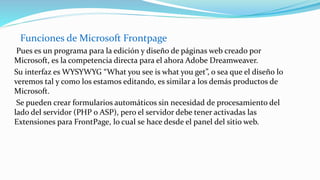 Funciones de Microsoft Frontpage
Pues es un programa para la edición y diseño de páginas web creado por
Microsoft, es la competencia directa para el ahora Adobe Dreamweaver.
Su interfaz es WYSYWYG “What you see is what you get”, o sea que el diseño lo
veremos tal y como los estamos editando, es similar a los demás productos de
Microsoft.
Se pueden crear formularios automáticos sin necesidad de procesamiento del
lado del servidor (PHP o ASP), pero el servidor debe tener activadas las
Extensiones para FrontPage, lo cual se hace desde el panel del sitio web.
 