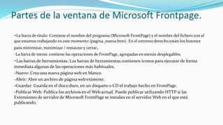 Partes de la ventana de Microsoft Frontpage.
-La barra de título: Contiene el nombre del programa (Microsoft FrontPage) y el nombre del fichero con el
que estamos trabajando en este momento (pagina_nueva.htm). En el extremo derecho están los botones
para minimizar, maximizar / restaurar y cerrar.
-La barra de menú: contiene las operaciones de FrontPage, agrupadas en menús desplegables.
-Las barras de herramientas: Las barras de herramientas contienen iconos para ejecutar de forma
inmediata algunas de las operaciones más habituales.
-Nuevo: Crea una nueva página web en blanco.
-Abrir: Abre un archivo de página web existente.
-Guardar: Guarda en el disco duro, en un disquete o CD el trabajo hecho en FrontPage.
-Publicar Web: Publica los archivos en el Web actual. Puede publicar utilizando HTTP si las
Extensiones de servidor de Microsoft FrontPage se instalan en el servidor Web en el que está
publicando.
 