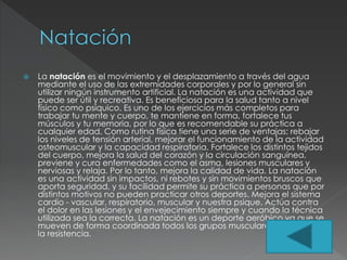  La natación es el movimiento y el desplazamiento a través del agua
mediante el uso de las extremidades corporales y por lo general sin
utilizar ningún instrumento artificial. La natación es una actividad que
puede ser útil y recreativa. Es beneficiosa para la salud tanto a nivel
físico como psíquico. Es uno de los ejercicios más completos para
trabajar tu mente y cuerpo, te mantiene en forma, fortalece tus
músculos y tu memoria, por lo que es recomendable su práctica a
cualquier edad. Como rutina física tiene una serie de ventajas: rebajar
los niveles de tensión arterial, mejorar el funcionamiento de la actividad
osteomuscular y la capacidad respiratoria. Fortalece los distintos tejidos
del cuerpo, mejora la salud del corazón y la circulación sanguínea,
previene y cura enfermedades como el asma, lesiones musculares y
nerviosas y relaja. Por lo tanto, mejora la calidad de vida. La natación
es una actividad sin impactos, ni rebotes y sin movimientos bruscos que
aporta seguridad, y su facilidad permite su práctica a personas que por
distintos motivos no pueden practicar otros deportes. Mejora el sistema
cardio - vascular, respiratorio, muscular y nuestra psique. Actúa contra
el dolor en las lesiones y el envejecimiento siempre y cuando la técnica
utilizada sea la correcta. La natación es un deporte aeróbico ya que se
mueven de forma coordinada todos los grupos musculares y se mejora
la resistencia.
 