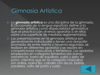  La gimnasia artística es una disciplina de la gimnasia.
El Diccionario de la lengua española define a la
gimnasia artística como «Especialidad gimnástica
que se practica con diversos aparatos o sin ellos
sobre una superficie de medidas reglamentarias.
 Las presentaciones en la gimnasia artística son
generalmente individuales y tienen una duración
promedio de entre treinta y noventa segundos, se
realizan en diferentes aparatos y se separa en
competiciones masculinas y femeninas. Los aparatos
empleados en categoría femenina son barras
asimétricas, barra de equilibrio, suelo y salto de
potro, mientras que en la categoría masculina
son anillas, barra fija, caballo con arcos, barras
paralelas, salto de potro y suelo.
 