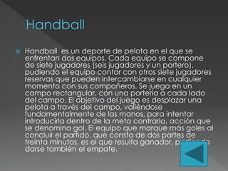  Handball es un deporte de pelota en el que se
enfrentan dos equipos. Cada equipo se compone
de siete jugadores (seis jugadores y un portero),
pudiendo el equipo contar con otros siete jugadores
reservas que pueden intercambiarse en cualquier
momento con sus compañeros. Se juega en un
campo rectangular, con una portería a cada lado
del campo. El objetivo del juego es desplazar una
pelota a través del campo, valiéndose
fundamentalmente de las manos, para intentar
introducirla dentro de la meta contraria, acción que
se denomina gol. El equipo que marque más goles al
concluir el partido, que consta de dos partes de
treinta minutos, es el que resulta ganador, pudiendo
darse también el empate.
 