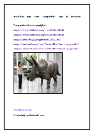 -Plantillas   que   sean    compatibles   con   el   software


Y se puede visitar estas páginas
http://www.hitlabnz.org/wiki/BuildAR
http://www.hitlabnz.org/wiki/BuildAR
http://sketchup.google.com/intl/es/
http://saqoosha.net/en/flartoolkit/start-up-guide/
http://saqoosha.net/en/flartoolkit/start-up-guide/




Dedicatoria
Este trabajo es dedicado para:
 