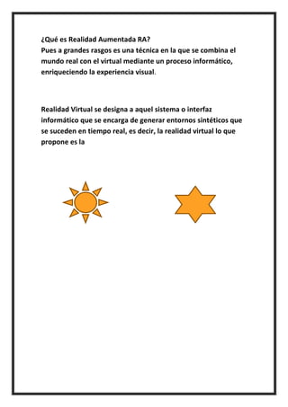 ¿Qué es Realidad Aumentada RA?
Pues a grandes rasgos es una técnica en la que se combina el
mundo real con el virtual mediante un proceso informático,
enriqueciendo la experiencia visual.



Realidad Virtual se designa a aquel sistema o interfaz
informático que se encarga de generar entornos sintéticos que
se suceden en tiempo real, es decir, la realidad virtual lo que
propone es la
 