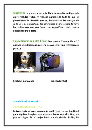 Objetivo: mi objetivo con este libro es enseñar la diferencia
entre realidad virtual y realidad aumentada todo lo que se
puede hacer lo divertido que es, demostrarles las ventajas de
cada uno las desventajas las diferencias bueno espero lo haya
hecho bien con mucho esfuerzo para especificar todo lo que se
necesite sobre el tema



Especificaciones del libro:     bueno este libro contiene 12
páginas solo dedicadas a este tema con cosas muy interesantes
gráficos




Realidad aumentada                 realidad virtual




Realidad virtual
INTRODUCCIÓN.
La tecnología ha progresado más rápido que nuestra habilidad
para siquiera imaginar que vamos a hacer con ella. Hoy, un
proceso digno de la mejor literatura de ciencia ficción, ha
 