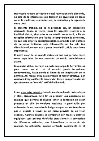 trastocado nuestra percepción y está revolucionando el mundo,
no solo de la informática sino también de diversidad de áreas
como la medicina, la arquitectura, la educación y la ingeniería
entre otros.
El presente trabajo, no es ni pretende ser, un exhaustivo
desarrollo donde se traten todos los aspectos relativos a la
Realidad Virtual, sino enfocar un estudio sobre está, a fin de
recopilar información que facilite la comprensión de este tema,
ya que, por estar su experimentación restringida a un número
de personas limitadas, esta información no ha sido tan
difundida y documentada, a pesar de su indiscutible atractivo e
importancia.
El único valor de un mundo virtual es que nos permite hacer
cosas especiales. Se nos presenta un medio esencialmente
activo.
La realidad virtual entra en un exclusivo rango de herramientas
para hacer, en el cual el usuario puede incursionar
creativamente, hasta donde el límite de su imaginación se lo
permita. Allí radica, muy posiblemente el mayor atractivo, por
cuanto la imaginación y la creatividad tienen la oportunidad de
ejecutarse en un "mundo" artificial e ilimitado.


Es un sistematecnológico, basado en el empleo de ordenadores
y otros dispositivos, cuyo fin es producir una apariencia de
realidad que permita al usuario tener la sensación de estar
presente en ella. Se consigue mediante la generación por
ordenador de un conjunto de imágenes que son contempladas
por el usuario a través de un casco provisto de un visor
especial. Algunos equipos se completan con trajes y guantes
equipados con sensores diseñados para simular la percepción
de diferentes estímulos, que intensifican la sensación de
realidad. Su aplicación, aunque centrada inicialmente en el
 
