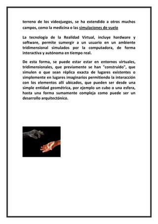 terreno de los videojuegos, se ha extendido a otros muchos
campos, como la medicina o las simulaciones de vuelo

La tecnología de la Realidad Virtual, incluye hardware y
software, permite sumergir a un usuario en un ambiente
tridimensional simulados por la computadora, de forma
interactiva y autónoma en tiempo real.

De esta forma, se puede estar estar en entornos virtuales,
tridimensionales, que previamente se han "construido", que
simulen o que sean réplica exacta de lugares existentes o
simplemente en lugares imaginarios permitiendo la interacción
con los elementos allí ubicados, que pueden ser desde una
simple entidad geométrica, por ejemplo un cubo o una esfera,
hasta una forma sumamente compleja como puede ser un
desarrollo arquitectónico.
 