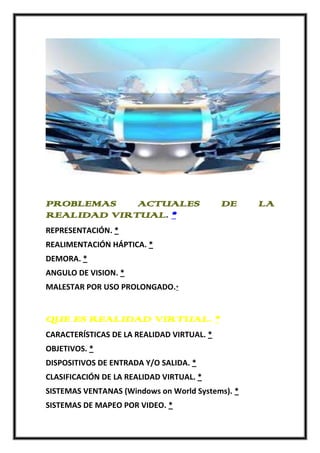 PROBLEMAS    ACTUALES                       DE    LA
REALIDAD VIRTUAL. *
REPRESENTACIÓN. *
REALIMENTACIÓN HÁPTICA. *
DEMORA. *
ANGULO DE VISION. *
MALESTAR POR USO PROLONGADO.*


QUE ES REALIDAD VIRTUAL. *
CARACTERÍSTICAS DE LA REALIDAD VIRTUAL. *
OBJETIVOS. *
DISPOSITIVOS DE ENTRADA Y/O SALIDA. *
CLASIFICACIÓN DE LA REALIDAD VIRTUAL. *
SISTEMAS VENTANAS (Windows on World Systems). *
SISTEMAS DE MAPEO POR VIDEO. *
 