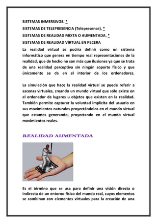 SISTEMAS INMERSIVOS. *
SISTEMAS DE TELEPRESENCIA (Telepresence). *
SISTEMAS DE REALIDAD MIXTA O AUMENTADA. *
SISTEMAS DE REALIDAD VIRTUAL EN PECERA
La realidad virtual se podría definir como un sistema
informático que genera en tiempo real representaciones de la
realidad, que de hecho no son más que ilusiones ya que se trata
de una realidad perceptiva sin ningún soporte físico y que
únicamente se da en el interior de los ordenadores.

La simulación que hace la realidad virtual se puede referir a
escenas virtuales, creando un mundo virtual que sólo existe en
el ordenador de lugares u objetos que existen en la realidad.
También permite capturar la voluntad implícita del usuario en
sus movimientos naturales proyectándolos en el mundo virtual
que estamos generando, proyectando en el mundo virtual
movimientos reales.


REALIDAD AUMENTADA




Es el término que se usa para definir una visión directa o
indirecta de un entorno físico del mundo real, cuyos elementos
se combinan con elementos virtuales para la creación de una
 