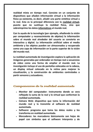 realidad mixta en tiempo real. Consiste en un conjunto de
dispositivos que añaden información virtual a la información
física ya existente, es decir, añadir una parte sintética virtual a
lo real. Esta es la principal diferencia con la realidad virtual,
puesto que no sustituye la realidad física, sino que
sobreimprime los datos informáticos al mundo real.

Con la ayuda de la tecnología (por ejemplo, añadiendo la visión
por computador y reconocimiento de objetos) la información
sobre el mundo real alrededor del usuario se convierte en
interactiva y digital. La información artificial sobre el medio
ambiente y los objetos pueden ser almacenados y recuperada
como una capa de información en la parte superior de la visión
del mundo real.

La realidad aumentada de investigación explora la aplicación de
imágenes generadas por ordenador en tiempo real a secuencias
de video como una forma de ampliar el mundo real. La
investigación incluye el uso de pantallas colocadas en la cabeza,
un display virtual colocado en la retina para mejorar la
visualización, y la construcción de ambientes controlados a
partir sensores y actuadores.



Componentes de la realidad aumentada
     Monitor del computador: instrumento donde se vera
     reflejado la suma de lo real y lo virtual que conforman la
     realidad aumentada.
     Cámara Web: dispositivo que toma la información del
     mundo real y la transmite al software de realidad
     aumentada.
     Software: programa que toma los datos reales y los
     transforma en realidad aumentada.
     Marcadores: los marcadores básicamente son hojas de
     papel con símbolos que el software interpreta y de
 