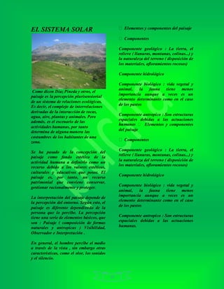 10
EL SISTEMA SOLAR
Como dicen Díaz Pineda y otros, el
paisaje es la percepción plurisensiorial
de un sistema de relaciones ecológicas.
Es decir, el complejo de interrelaciones
derivadas de la interacción de rocas,
agua, aire, plantas y animales. Pero
además, es el escenario de las
actividades humanas, por tanto
determina de alguna manera las
costumbres de los habitantes de una
zona.
Se ha pasado de la concepción del
paisaje como fondo estético de la
actividad humana a definirlo como un
recurso debido a los valores estéticos,
culturales y educativos que posee. El
paisaje es, por tanto, un recurso
patrimonial que conviene conservar,
gestionar racionalmente y proteger.
La interpretación del paisaje depende de
la percepción del entorno. Según esto, el
paisaje es diferente dependiendo de la
persona que lo percibe. La percepción
tiene una serie de elementos básicos, que
son : Paisaje ( composición de formas
naturales y antropicas ) Visibilidad,
Observador e Interpretación .
En general, el hombre percibe el medio
a través de la vista , sin embargo otras
características, como el olor, los sonidos
y el silencio.
Elementos y componentes del paisaje
Componentes
Componente geológico : La tierra, el
relieve ( llanuras, montanas, colinas...) y
la naturaleza del terreno ( disposición de
los materiales, afloramientos rocosos)
Componente hidrológico
Componente biológico : vida vegetal y
animal, la fauna tiene menos
importancia aunque a veces es un
elemento determinante como en el caso
de los pastos
Componente antropico : Son estructuras
espaciales debidas a las actuaciones
Elementos y componentes
del paisaje
Componentes
Componente geológico : La tierra, el
relieve ( llanuras, montanas, colinas...) y
la naturaleza del terreno ( disposición de
los materiales, afloramientos rocosos)
Componente hidrológico
Componente biológico : vida vegetal y
animal, la fauna tiene menos
importancia aunque a veces es un
elemento determinante como en el caso
de los pastos
Componente antropico : Son estructuras
espaciales debidas a las actuaciones
humanas.
 