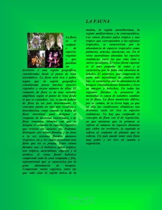 12
LA FAUNA
La flora
es el
conjunt
o de
especies
vegetale
s que
pueblan
un
territorio o una región geográfica,
consideradas desde el punto de vista
sistemático. La flora será rica o pobre
según que la región geográfica
considerada posea muchas especies
vegetales o escaso número de ellas. El
conjunto de flora es de muy variable
amplitud, según el punto de vista desde
el que se considere. Así, se puede hablar
de flora de un país determinado. El
concepto puede ser aún más localista o
determinista, como cuando se habla de
flora intestinal para designar el
conjunto de bacterias intestinales, o de
flora venenosa, término con que se
designa el conjunto de especies vegetales
que revisten ese carácter, etc. Podemos
distinguir seis reinos florales, y en éstos
a la vez terrenos florales menores
(regiones, etc.), los cuales presentan una
flora que les es propia. Estos reinos
florales son: el holístico, paleo trópico,
neo trópico, australiano, cápense y el
artético. el reino floral holístico
comprende toda la zona templada y fría,
septentrional que se caracteriza por la
gran abundancia de bosques.
Comprende varias regiones, entre las
que cabe citar la región ártica de la
tundra, la región eurosiberiana, la
región mediterránea y la centroasiática.
Los reinos florales paleo trópico y neo
trópico que corresponden a las regiones
tropicales, se caracterizan por la
abundancia de especies tropicales como
palmeras, aráceas, lauráceas, etc. En el
reino australiano abundan las especies
endémicas, entre las que cabe citar a
varios eucaliptos. El reino floral cápense
es el más pequeño de todos y se
caracteriza por la falta casi absoluta de
árboles. El antártico, que comprende la
parte más meridional de América del
Sur, se caracteriza por la abundancia de
bosques constantemente húmedos y ricos
en musgos y helechos. En todas las
regiones florales la presencia de
montañas es causa de notables cambios
en la flora. La flora montícola difiere,
por lo común, de la tierra baja, ya que
en ella las condiciones climáticas son
distintas; suele ser rica en especies
endémicas. No hay que confundir el
concepto de flora con el de vegetación,
ya que mientras que la primera se
refiera al número de especies distintas
que cubre un territorio, la segunda se
refiera al conjunto de plantas que lo
cubren. Un país puede tener una flora
muy pobre y ser rico en cuanto a
vegetación.
 